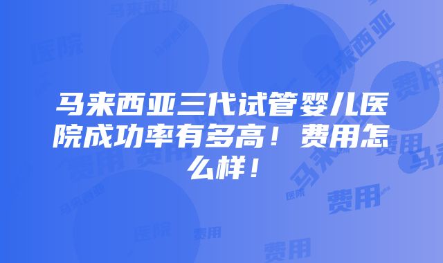 马来西亚三代试管婴儿医院成功率有多高！费用怎么样！