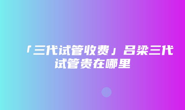 「三代试管收费」吕梁三代试管贵在哪里