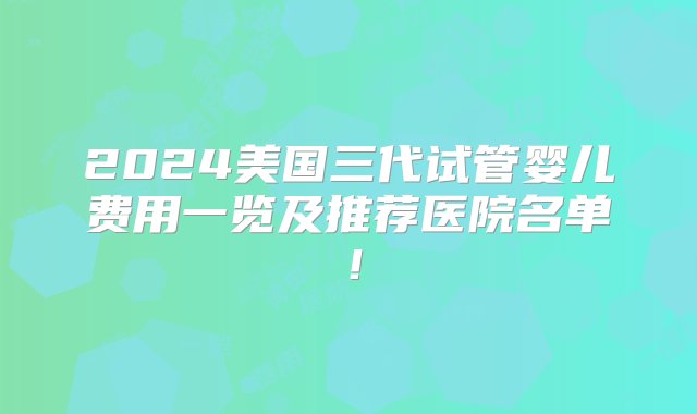 2024美国三代试管婴儿费用一览及推荐医院名单！