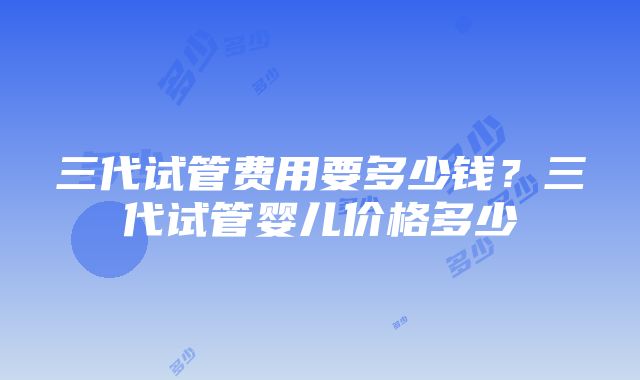 三代试管费用要多少钱？三代试管婴儿价格多少