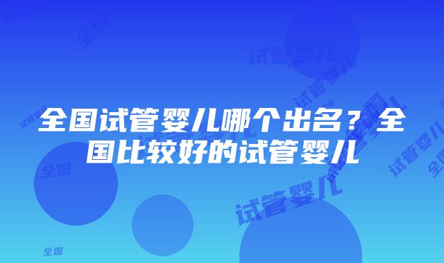 全国试管婴儿哪个出名？全国比较好的试管婴儿