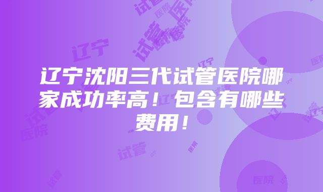 辽宁沈阳三代试管医院哪家成功率高！包含有哪些费用！