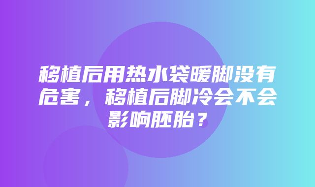 移植后用热水袋暖脚没有危害，移植后脚冷会不会影响胚胎？