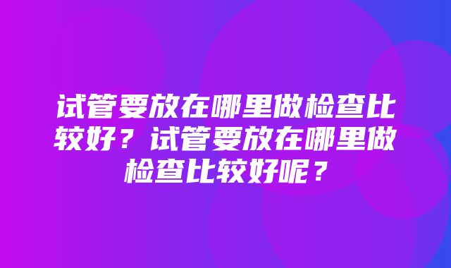 试管要放在哪里做检查比较好？试管要放在哪里做检查比较好呢？