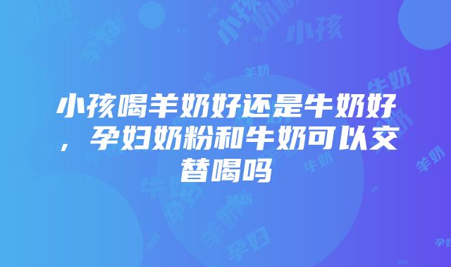 小孩喝羊奶好还是牛奶好，孕妇奶粉和牛奶可以交替喝吗