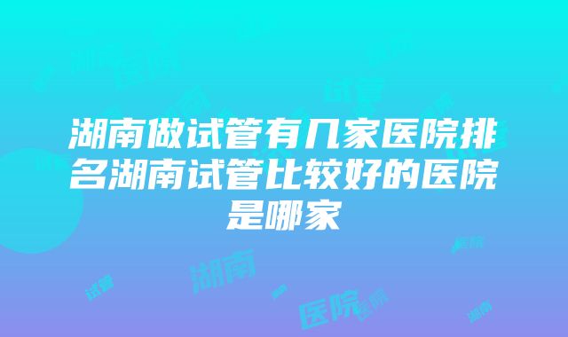 湖南做试管有几家医院排名湖南试管比较好的医院是哪家