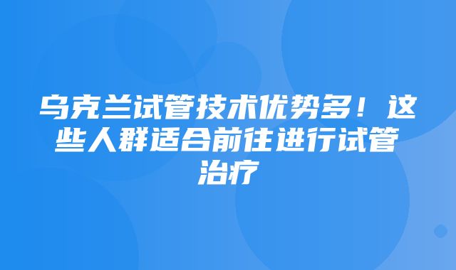 乌克兰试管技术优势多！这些人群适合前往进行试管治疗