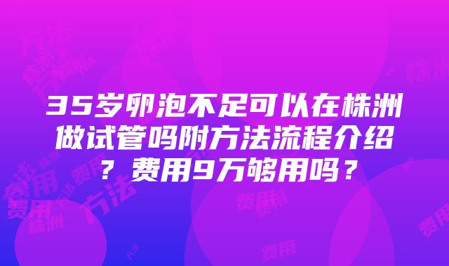 35岁卵泡不足可以在株洲做试管吗附方法流程介绍？费用9万够用吗？