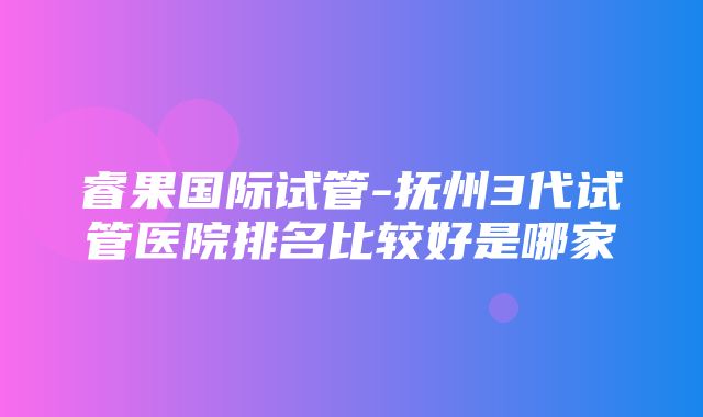 睿果国际试管-抚州3代试管医院排名比较好是哪家