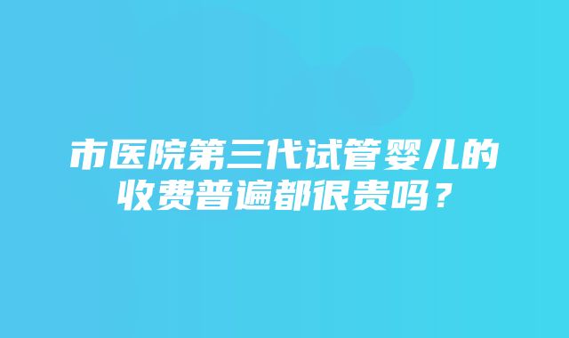 市医院第三代试管婴儿的收费普遍都很贵吗？