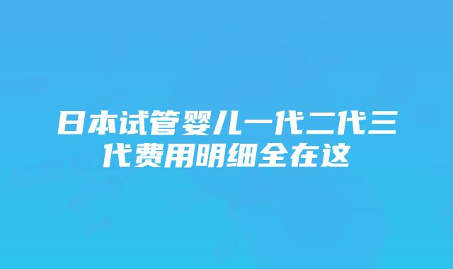 日本试管婴儿一代二代三代费用明细全在这