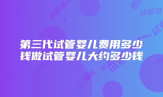 第三代试管婴儿费用多少钱做试管婴儿大约多少钱