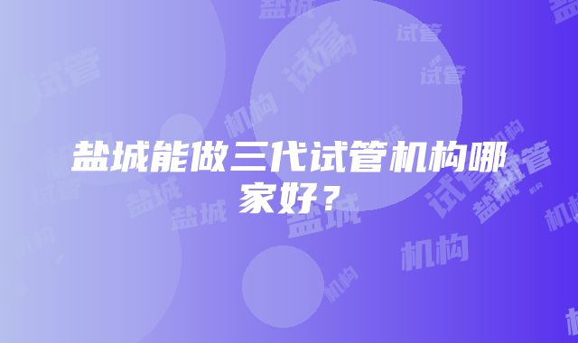 盐城能做三代试管机构哪家好？