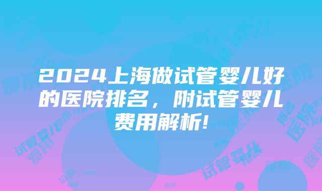 2024上海做试管婴儿好的医院排名，附试管婴儿费用解析!