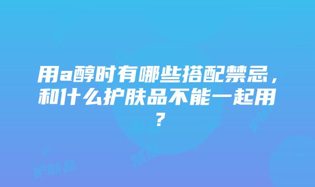 用a醇时有哪些搭配禁忌，和什么护肤品不能一起用？