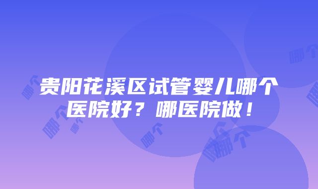 贵阳花溪区试管婴儿哪个医院好？哪医院做！