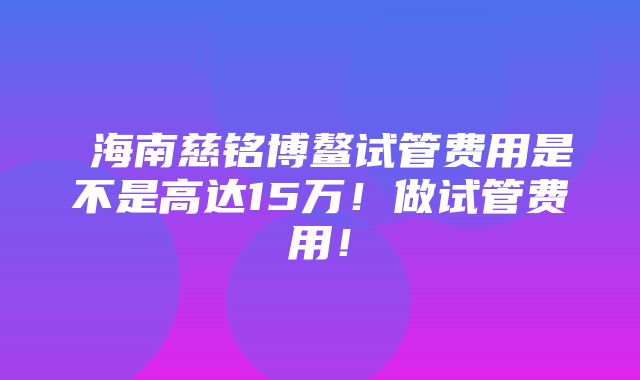 ​海南慈铭博鳌试管费用是不是高达15万！做试管费用！