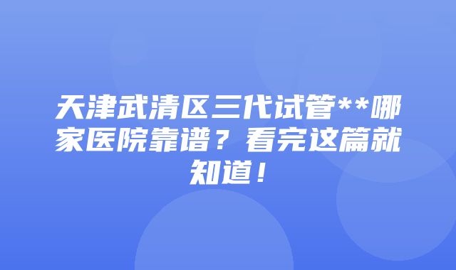 天津武清区三代试管**哪家医院靠谱？看完这篇就知道！