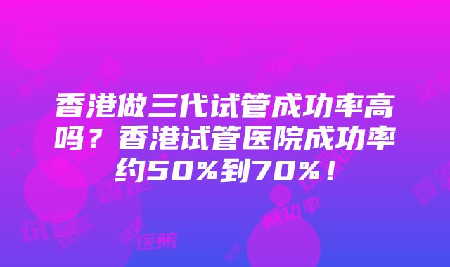 香港做三代试管成功率高吗？香港试管医院成功率约50%到70%！