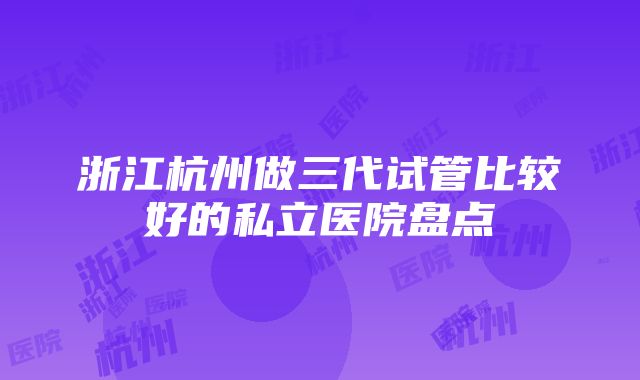 浙江杭州做三代试管比较好的私立医院盘点