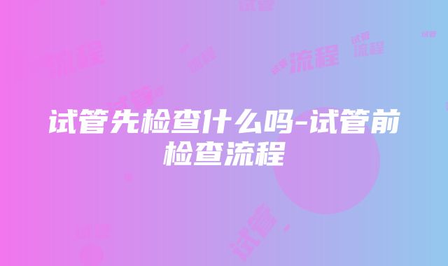 试管先检查什么吗-试管前检查流程