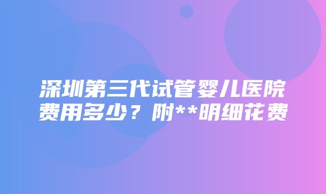 深圳第三代试管婴儿医院费用多少？附**明细花费