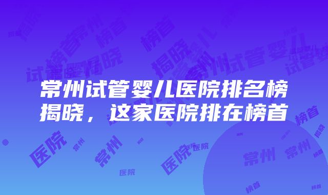 常州试管婴儿医院排名榜揭晓，这家医院排在榜首