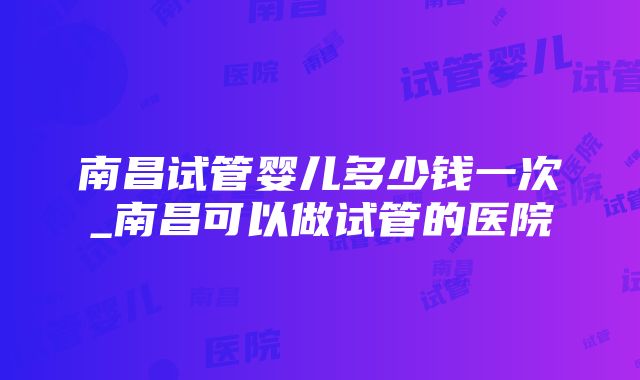 南昌试管婴儿多少钱一次_南昌可以做试管的医院