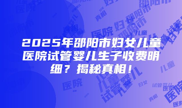 2025年邵阳市妇女儿童医院试管婴儿生子收费明细？揭秘真相！