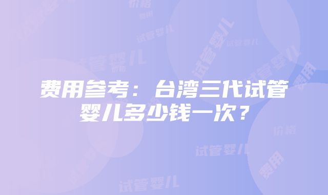 费用参考：台湾三代试管婴儿多少钱一次？