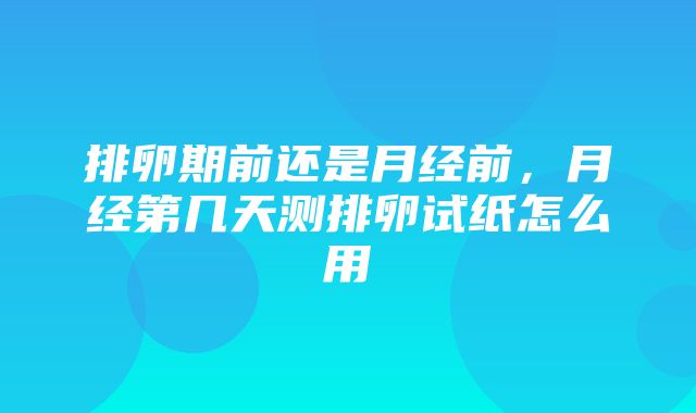 排卵期前还是月经前，月经第几天测排卵试纸怎么用