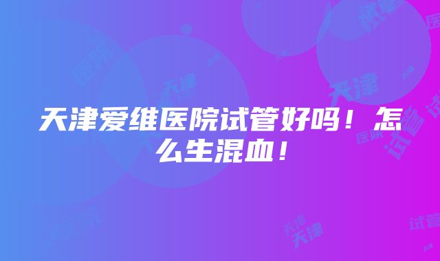 天津爱维医院试管好吗！怎么生混血！