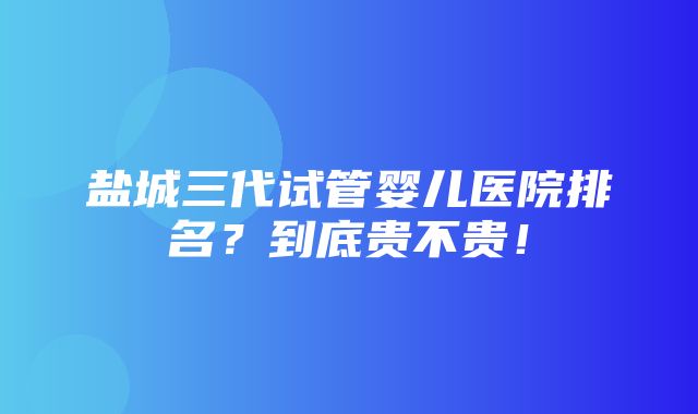 盐城三代试管婴儿医院排名？到底贵不贵！