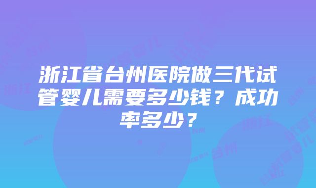 浙江省台州医院做三代试管婴儿需要多少钱？成功率多少？