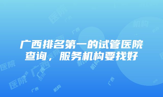 广西排名第一的试管医院查询，服务机构要找好