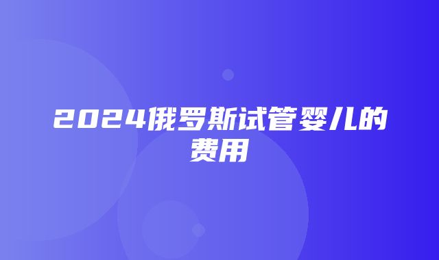 2024俄罗斯试管婴儿的费用