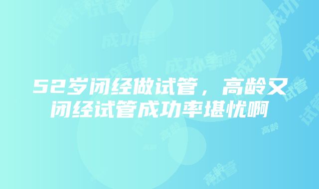 52岁闭经做试管，高龄又闭经试管成功率堪忧啊