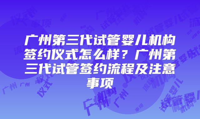 广州第三代试管婴儿机构签约仪式怎么样？广州第三代试管签约流程及注意事项