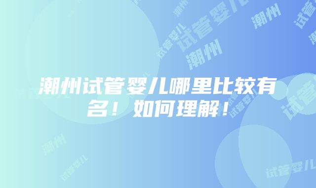 潮州试管婴儿哪里比较有名！如何理解！