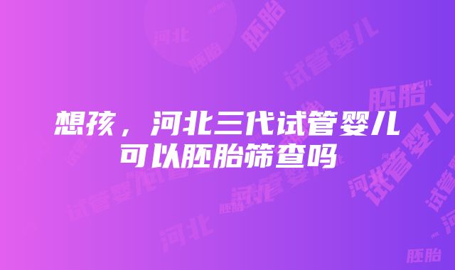 想孩，河北三代试管婴儿可以胚胎筛查吗