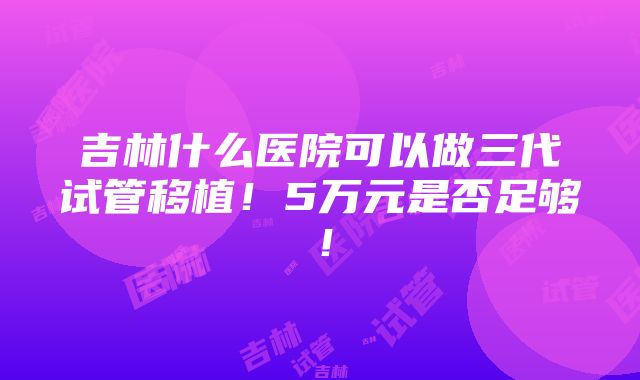 吉林什么医院可以做三代试管移植！5万元是否足够！