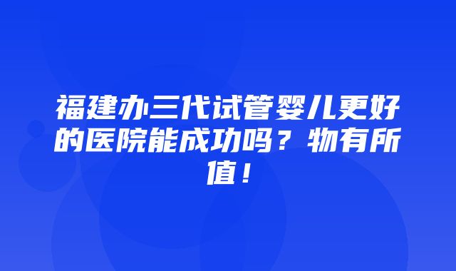 福建办三代试管婴儿更好的医院能成功吗？物有所值！