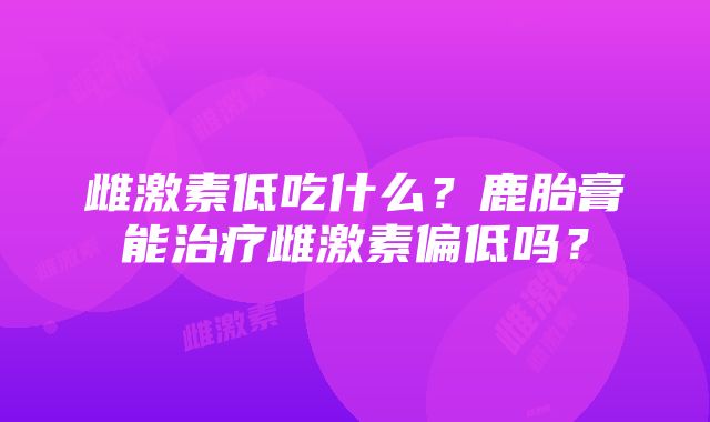 雌激素低吃什么？鹿胎膏能治疗雌激素偏低吗？