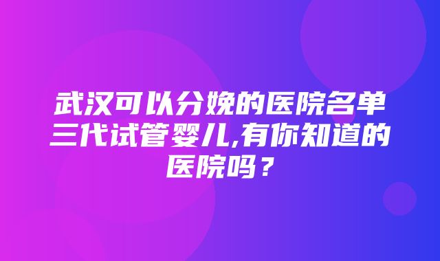 武汉可以分娩的医院名单三代试管婴儿,有你知道的医院吗？