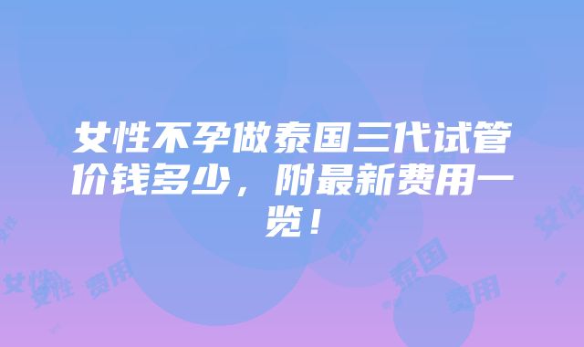 女性不孕做泰国三代试管价钱多少，附最新费用一览！