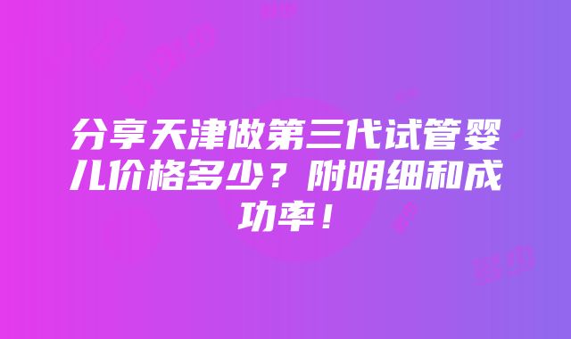 分享天津做第三代试管婴儿价格多少？附明细和成功率！