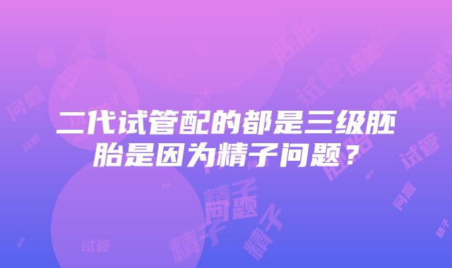 二代试管配的都是三级胚胎是因为精子问题？