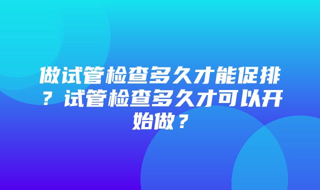 做试管检查多久才能促排？试管检查多久才可以开始做？