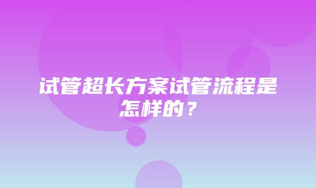 试管超长方案试管流程是怎样的？