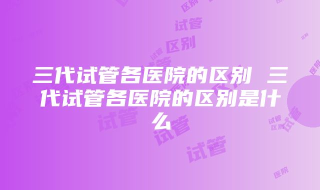 三代试管各医院的区别 三代试管各医院的区别是什么